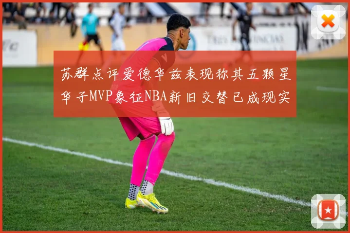 苏群点评爱德华兹表现称其五颗星华子MVP象征NBA新旧交替已成现实