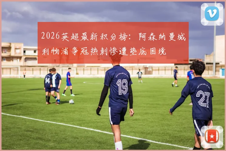 2026英超最新积分榜：阿森纳曼城利物浦争冠热刺惨遭垫底困境