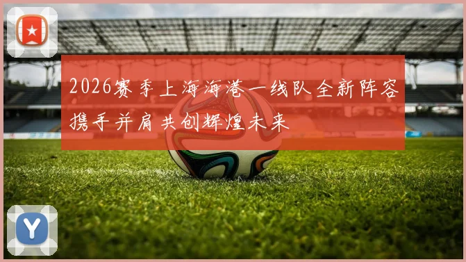 2026赛季上海海港一线队全新阵容携手并肩共创辉煌未来