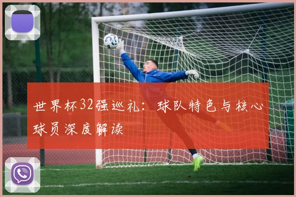 世界杯32强巡礼：球队特色与核心球员深度解读