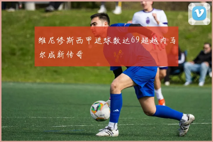 维尼修斯西甲进球数达69超越内马尔成新传奇