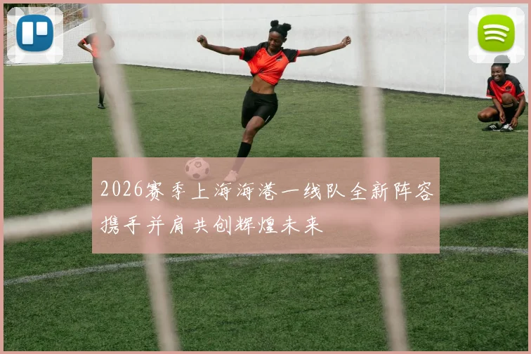 2026赛季上海海港一线队全新阵容携手并肩共创辉煌未来