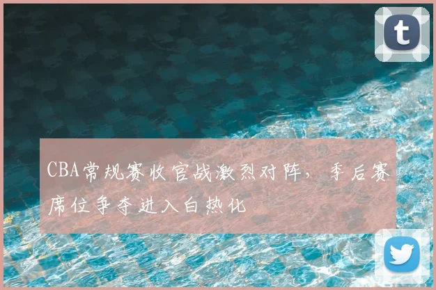 CBA常规赛收官战激烈对阵，季后赛席位争夺进入白热化
