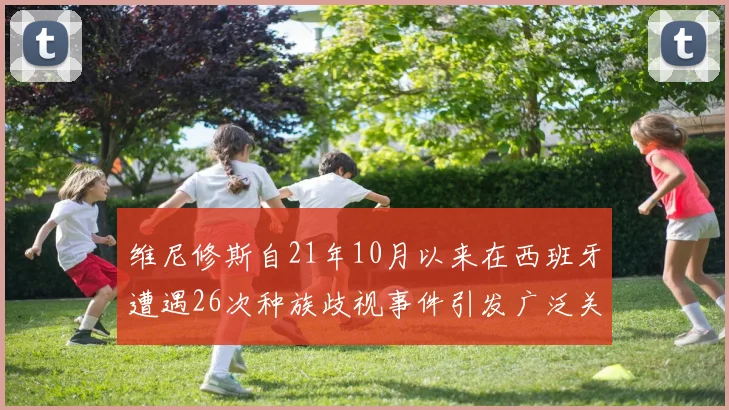 维尼修斯自21年10月以来在西班牙遭遇26次种族歧视事件引发广泛关注