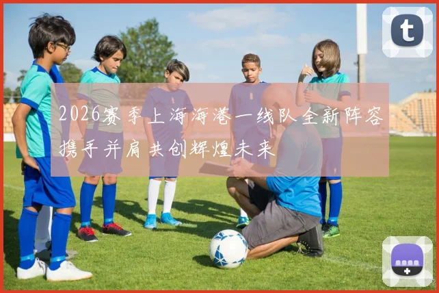 2026赛季上海海港一线队全新阵容携手并肩共创辉煌未来