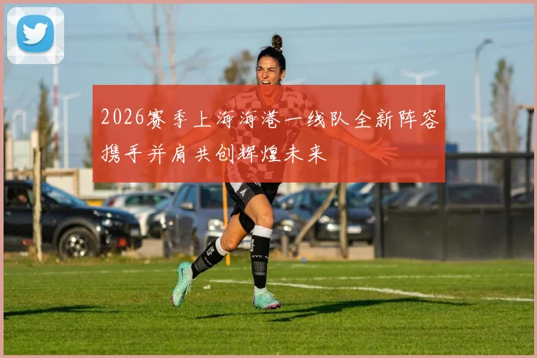 2026赛季上海海港一线队全新阵容携手并肩共创辉煌未来