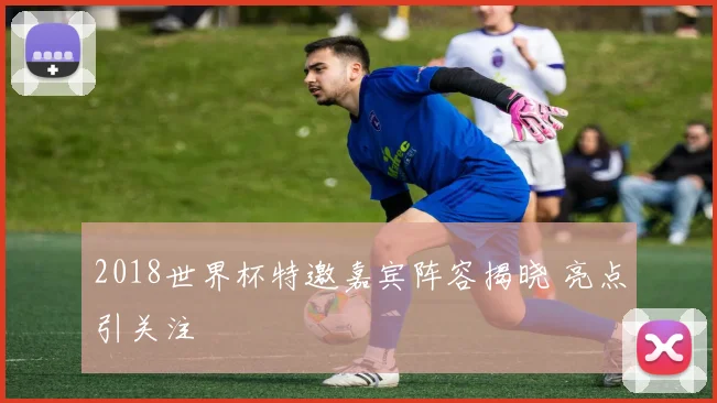 2018世界杯特邀嘉宾阵容揭晓 亮点引关注