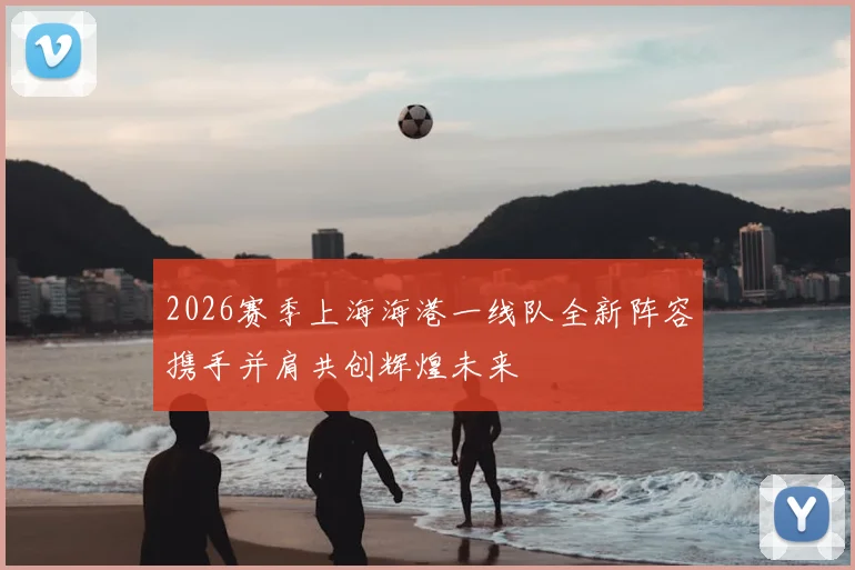 2026赛季上海海港一线队全新阵容携手并肩共创辉煌未来