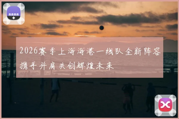 2026赛季上海海港一线队全新阵容携手并肩共创辉煌未来