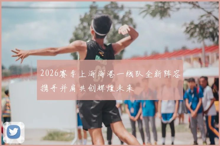 2026赛季上海海港一线队全新阵容携手并肩共创辉煌未来
