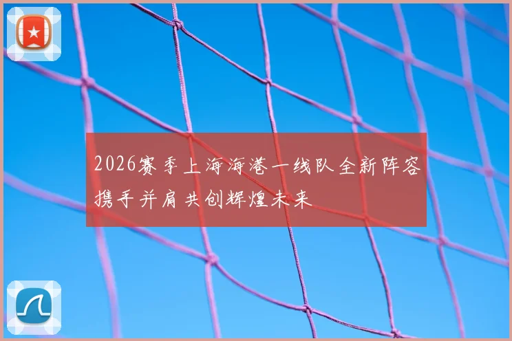 2026赛季上海海港一线队全新阵容携手并肩共创辉煌未来