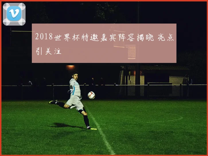 2018世界杯特邀嘉宾阵容揭晓 亮点引关注