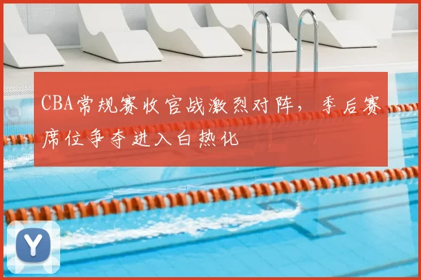 CBA常规赛收官战激烈对阵，季后赛席位争夺进入白热化