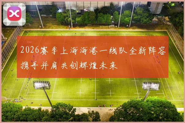 2026赛季上海海港一线队全新阵容携手并肩共创辉煌未来