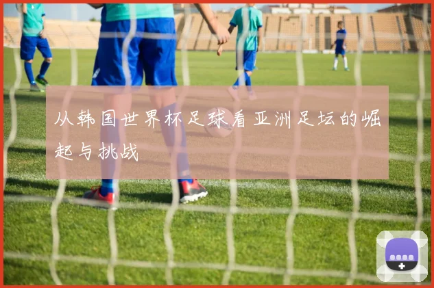 从韩国世界杯足球看亚洲足坛的崛起与挑战