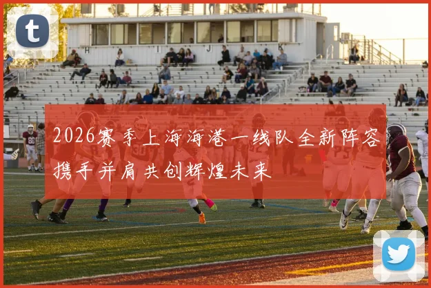 2026赛季上海海港一线队全新阵容携手并肩共创辉煌未来