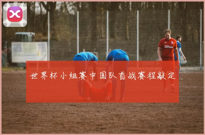 世界杯小组赛中国队首战赛程敲定
