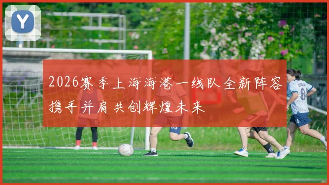 2026赛季上海海港一线队全新阵容携手并肩共创辉煌未来