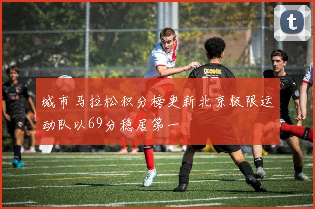 城市马拉松积分榜更新北京极限运动队以69分稳居第一