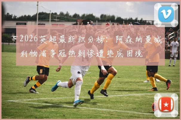 2026英超最新积分榜：阿森纳曼城利物浦争冠热刺惨遭垫底困境
