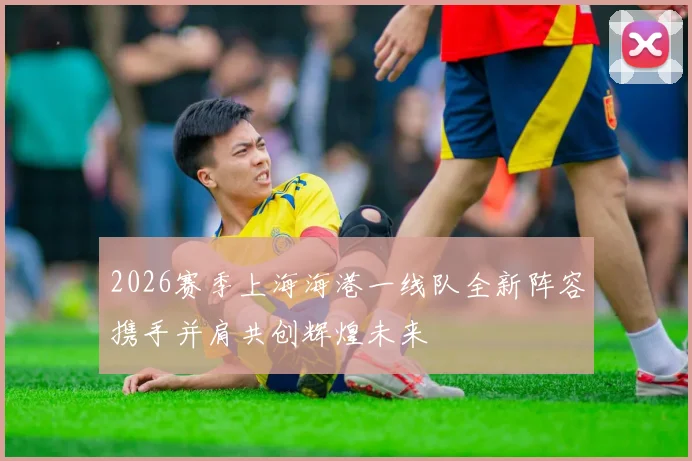 2026赛季上海海港一线队全新阵容携手并肩共创辉煌未来