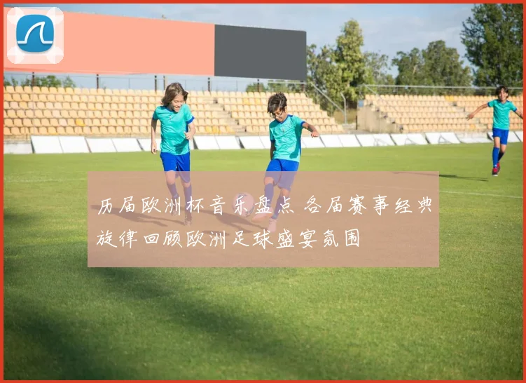 历届欧洲杯音乐盘点 各届赛事经典旋律回顾欧洲足球盛宴氛围