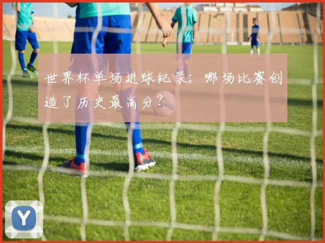 世界杯单场进球纪录：哪场比赛创造了历史最高分？