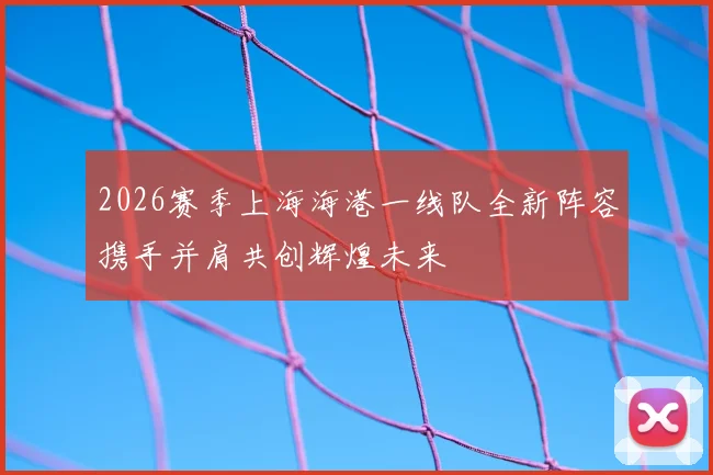 2026赛季上海海港一线队全新阵容携手并肩共创辉煌未来