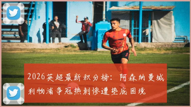 2026英超最新积分榜:阿森纳曼城利物浦争冠热刺惨遭垫底困境