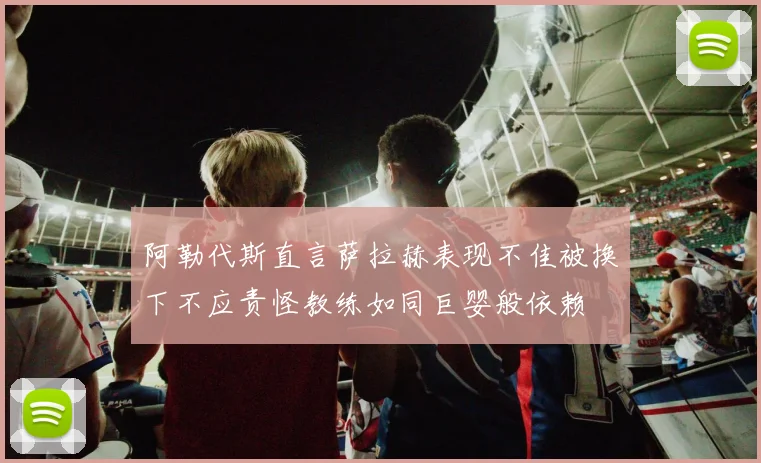 阿勒代斯直言萨拉赫表现不佳被换下不应责怪教练如同巨婴般依赖
