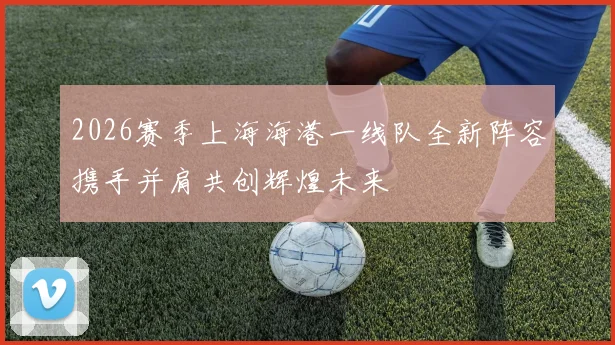 2026赛季上海海港一线队全新阵容携手并肩共创辉煌未来