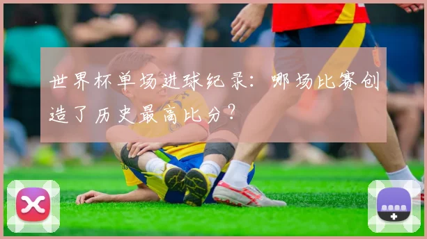 世界杯单场进球纪录：哪场比赛创造了历史最高比分？