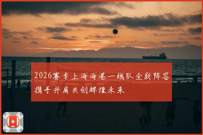 2026赛季上海海港一线队全新阵容携手并肩共创辉煌未来