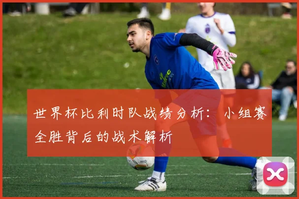 世界杯比利时队战绩分析：小组赛全胜背后的战术解析