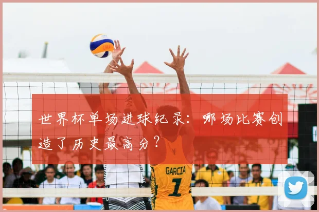 世界杯单场进球纪录：哪场比赛创造了历史最高分？