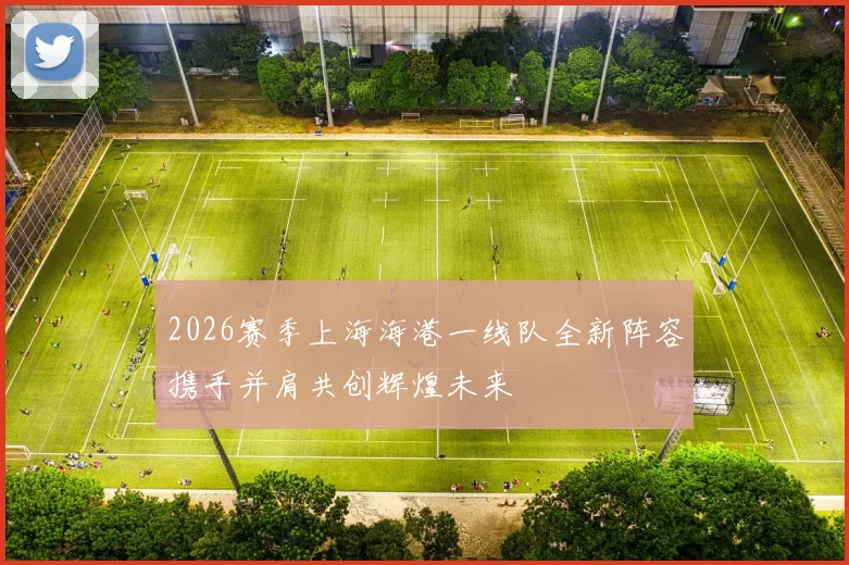 2026赛季上海海港一线队全新阵容携手并肩共创辉煌未来