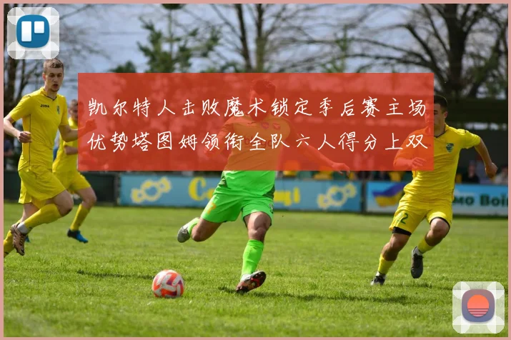 凯尔特人击败魔术锁定季后赛主场优势塔图姆领衔全队六人得分上双