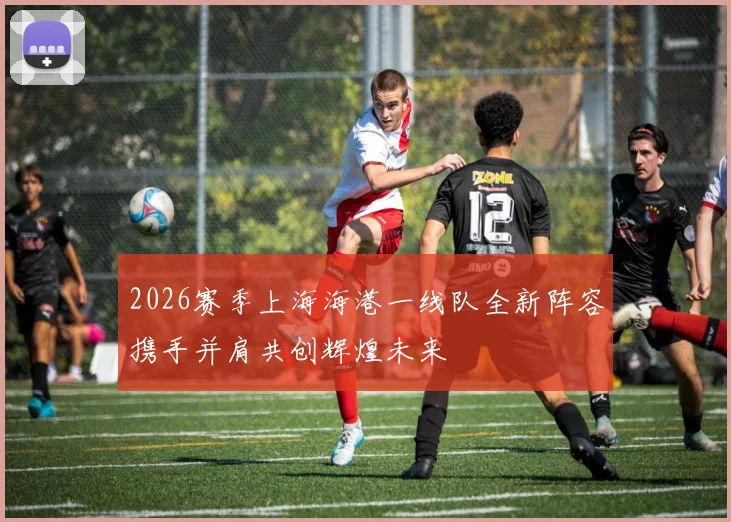 2026赛季上海海港一线队全新阵容携手并肩共创辉煌未来