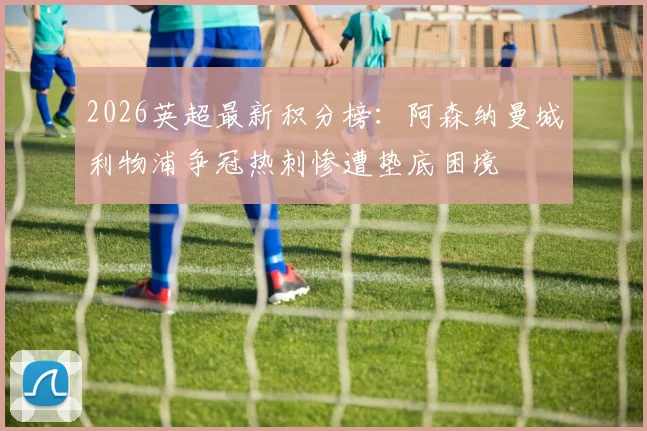 2026英超最新积分榜：阿森纳曼城利物浦争冠热刺惨遭垫底困境