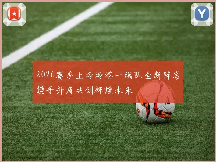 2026赛季上海海港一线队全新阵容携手并肩共创辉煌未来