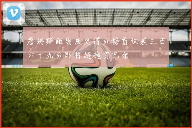 詹姆斯距离历史得分榜首仅差三百六十九分即将超越贾巴尔