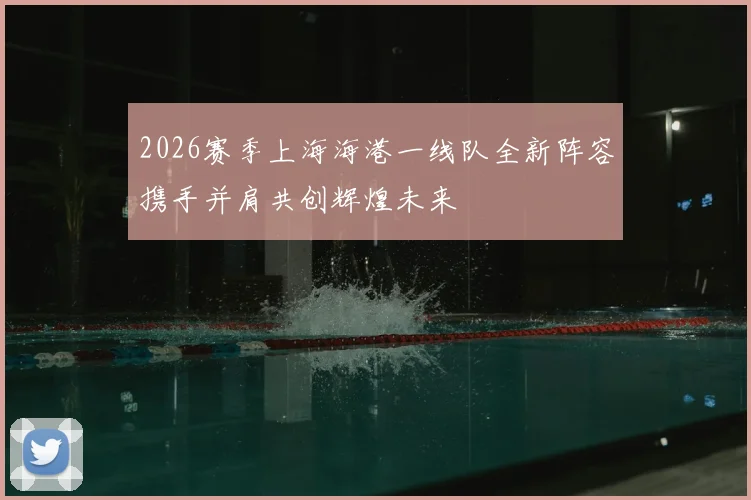 2026赛季上海海港一线队全新阵容携手并肩共创辉煌未来