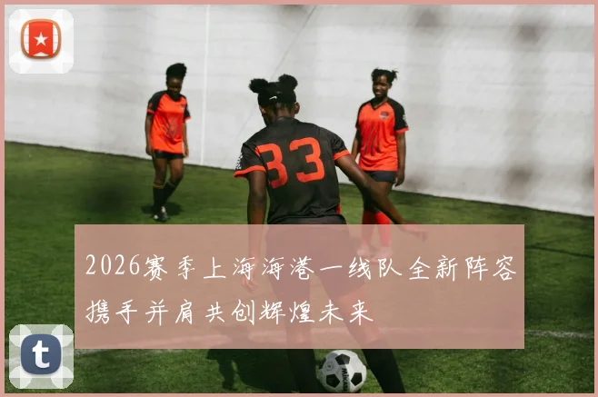 2026赛季上海海港一线队全新阵容携手并肩共创辉煌未来