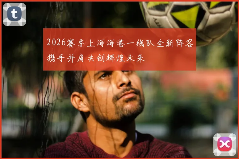 2026赛季上海海港一线队全新阵容携手并肩共创辉煌未来