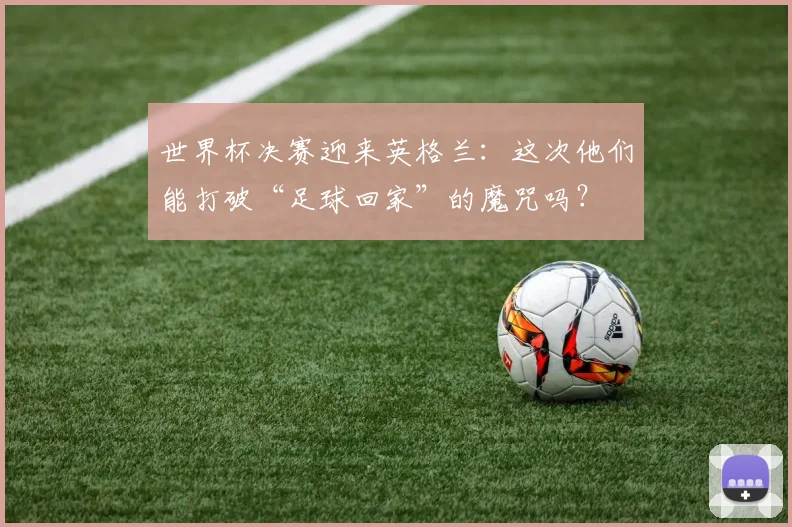 世界杯决赛迎来英格兰：这次他们能打破“足球回家”的魔咒吗？