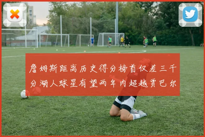 詹姆斯距离历史得分榜首仅差三千分湖人球星有望两年内超越贾巴尔
